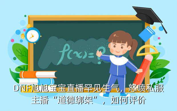 DNF旭旭宝宝直播罕见生气，怒喷私服主播“道德绑架”，如何评价